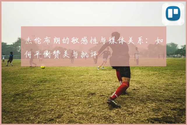 杰伦布朗的敏感性与媒体关系：如何平衡赞美与批评