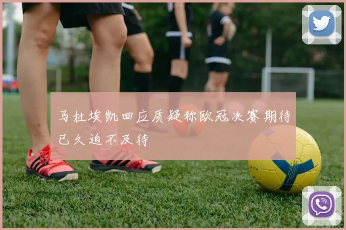 马杜埃凯回应质疑称欧冠决赛期待已久迫不及待