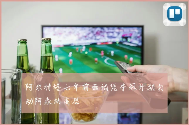 阿尔特塔七年前面试凭夺冠计划打动阿森纳高层