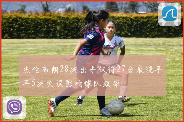 杰伦布朗28次出手仅得27分表现平平5次失误影响球队效率