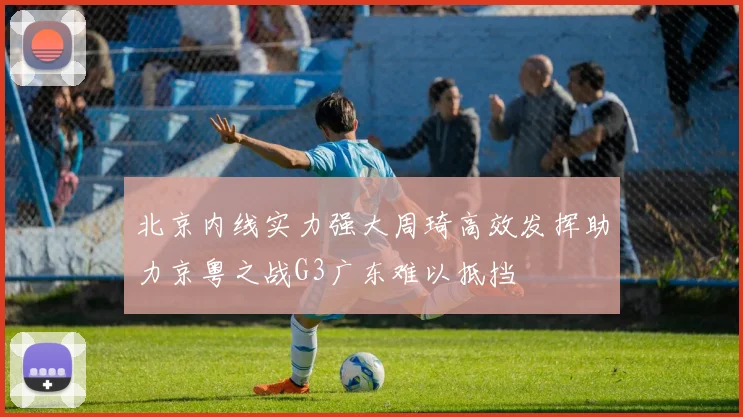 北京内线实力强大周琦高效发挥助力京粤之战G3广东难以抵挡