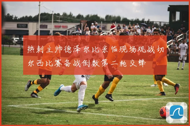 热刺主帅德泽尔比亲临现场观战切尔西比赛备战倒数第二轮交锋