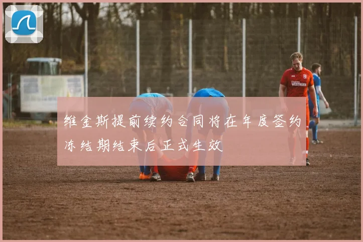 维金斯提前续约合同将在年度签约冻结期结束后正式生效