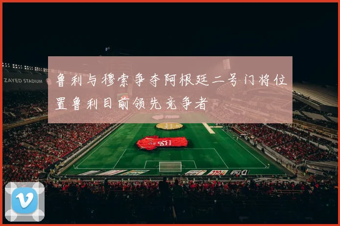 鲁利与穆索争夺阿根廷二号门将位置鲁利目前领先竞争者