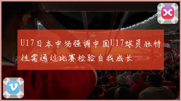 U17日本中场强调中国U17球员独特性需通过比赛检验自我成长