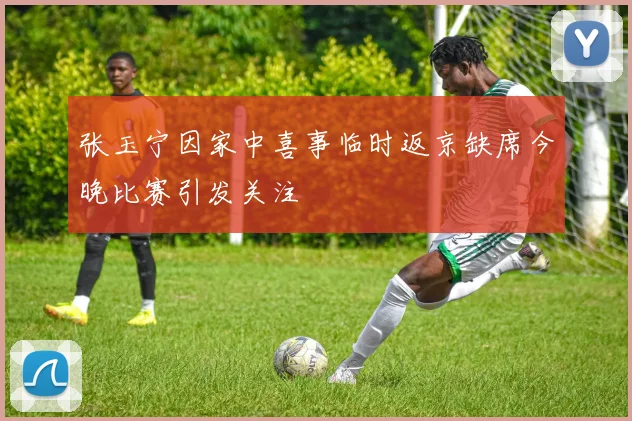 张玉宁因家中喜事临时返京缺席今晚比赛引发关注