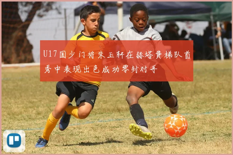 U17国少门将朱玉轩在赫塔费梯队首秀中表现出色成功零封对手